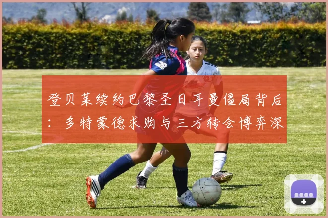 登贝莱续约巴黎圣日耳曼僵局背后：多特蒙德求购与三方转会博弈深度解析