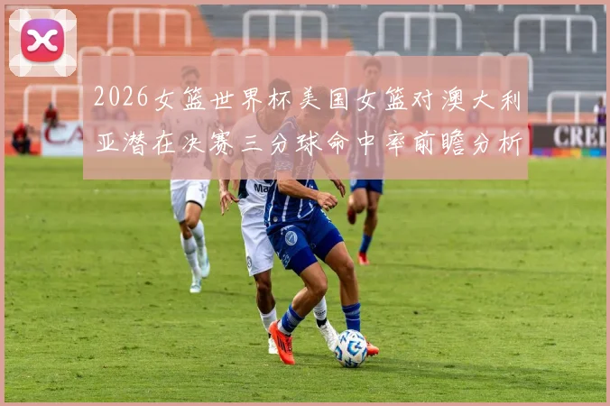 2026女篮世界杯美国女篮对澳大利亚潜在决赛三分球命中率前瞻分析