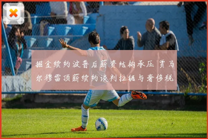 掘金续约波普后薪资结构承压 贾马尔穆雷顶薪续约谈判拉锯与奢侈税深度剖析