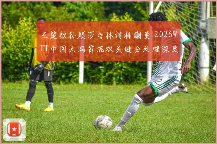 王楚钦孙颖莎与林诗栋蒯曼 2026WTT中国大满贯混双关键分处理深度分析