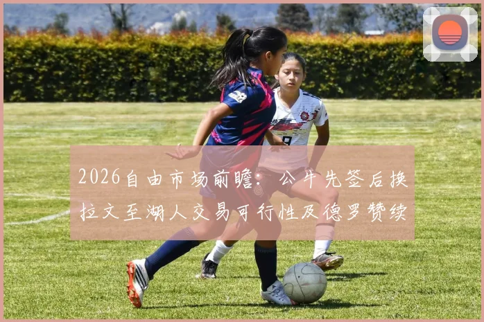 2026自由市场前瞻:公牛先签后换拉文至湖人交易可行性及德罗赞续约困境