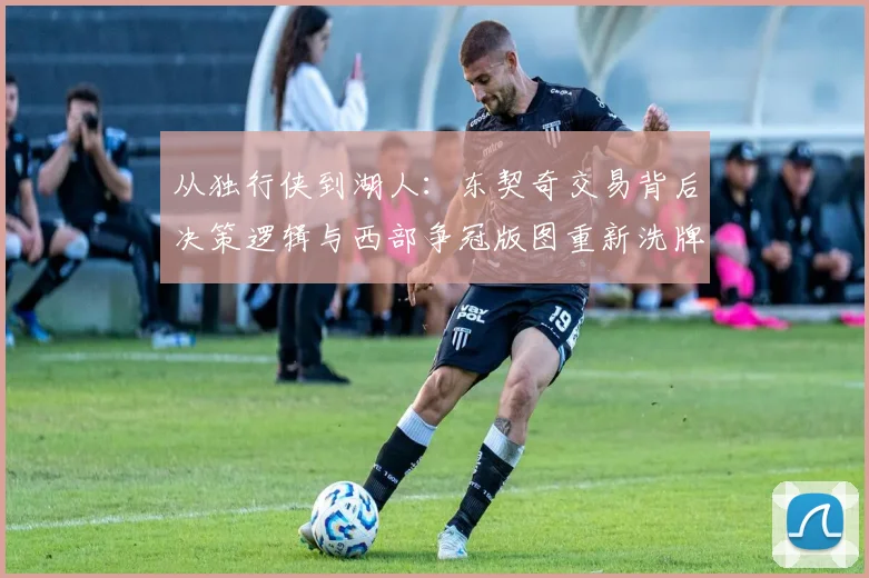 从独行侠到湖人：东契奇交易背后决策逻辑与西部争冠版图重新洗牌