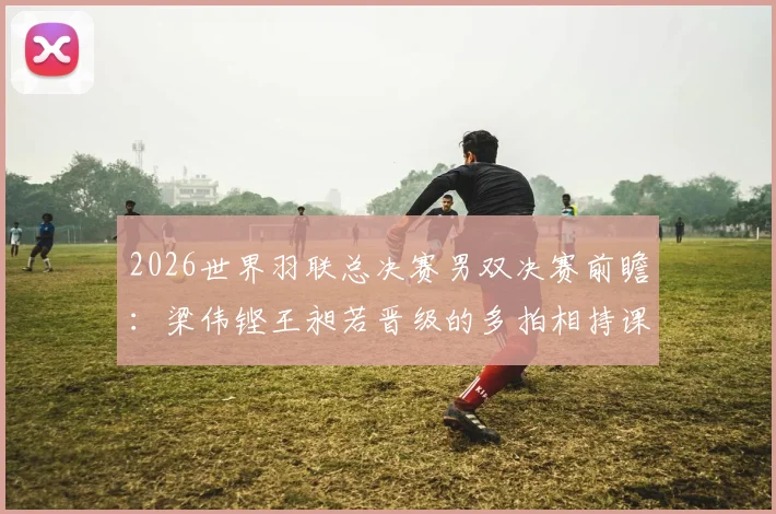 2026世界羽联总决赛男双决赛前瞻：梁伟铿王昶若晋级的多拍相持课题