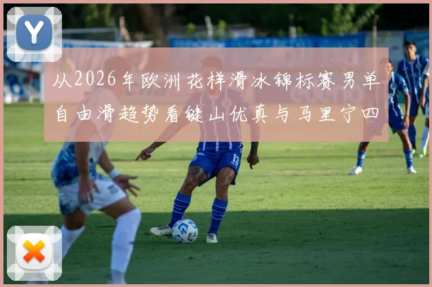 从2026年欧洲花样滑冰锦标赛男单自由滑趋势看键山优真与马里宁四周跳性价比对比