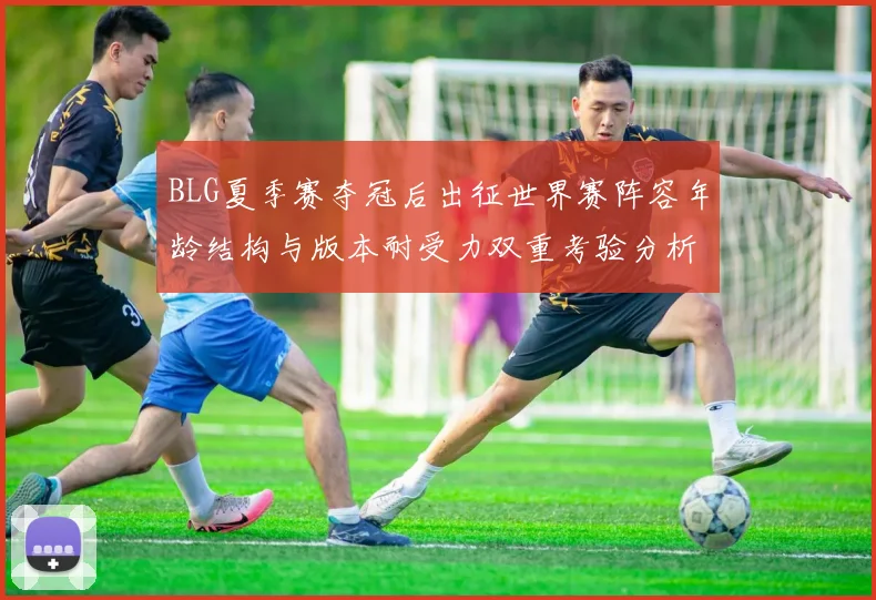 BLG夏季赛夺冠后出征世界赛阵容年龄结构与版本耐受力双重考验分析